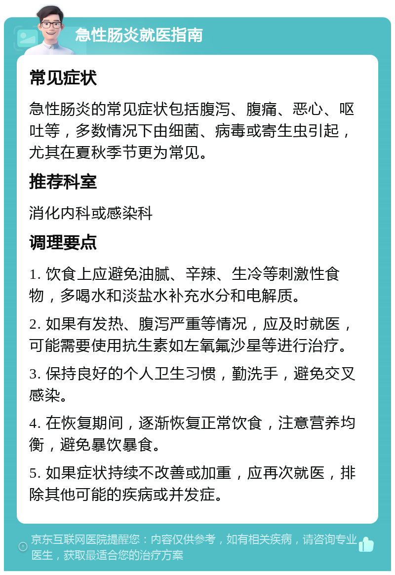 急性肠炎就医指南 常见症状 急性肠炎的常见症状包括腹泻、腹痛、恶心、呕吐等，多数情况下由细菌、病毒或寄生虫引起，尤其在夏秋季节更为常见。 推荐科室 消化内科或感染科 调理要点 1. 饮食上应避免油腻、辛辣、生冷等刺激性食物，多喝水和淡盐水补充水分和电解质。 2. 如果有发热、腹泻严重等情况，应及时就医，可能需要使用抗生素如左氧氟沙星等进行治疗。 3. 保持良好的个人卫生习惯，勤洗手，避免交叉感染。 4. 在恢复期间，逐渐恢复正常饮食，注意营养均衡，避免暴饮暴食。 5. 如果症状持续不改善或加重，应再次就医，排除其他可能的疾病或并发症。