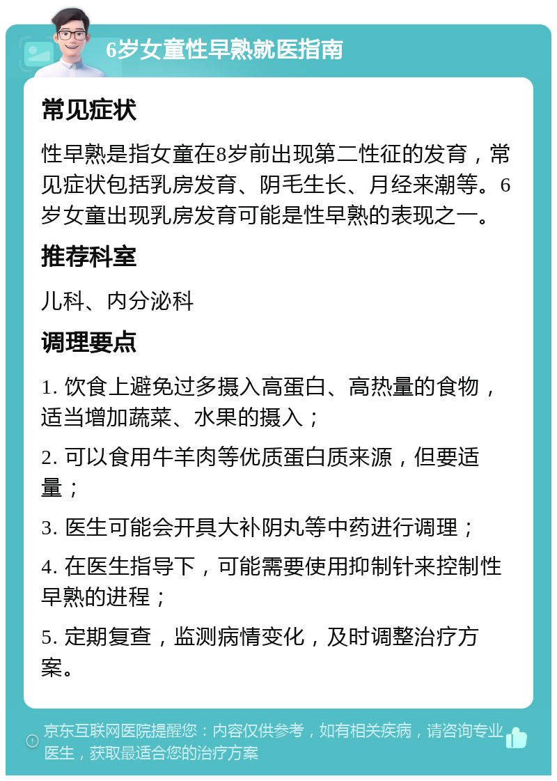 6岁女童性早熟就医指南 常见症状 性早熟是指女童在8岁前出现第二性征的发育，常见症状包括乳房发育、阴毛生长、月经来潮等。6岁女童出现乳房发育可能是性早熟的表现之一。 推荐科室 儿科、内分泌科 调理要点 1. 饮食上避免过多摄入高蛋白、高热量的食物，适当增加蔬菜、水果的摄入； 2. 可以食用牛羊肉等优质蛋白质来源，但要适量； 3. 医生可能会开具大补阴丸等中药进行调理； 4. 在医生指导下，可能需要使用抑制针来控制性早熟的进程； 5. 定期复查，监测病情变化，及时调整治疗方案。