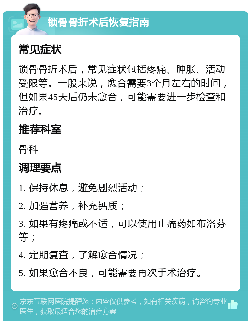 锁骨骨折术后恢复指南 常见症状 锁骨骨折术后，常见症状包括疼痛、肿胀、活动受限等。一般来说，愈合需要3个月左右的时间，但如果45天后仍未愈合，可能需要进一步检查和治疗。 推荐科室 骨科 调理要点 1. 保持休息，避免剧烈活动； 2. 加强营养，补充钙质； 3. 如果有疼痛或不适，可以使用止痛药如布洛芬等； 4. 定期复查，了解愈合情况； 5. 如果愈合不良，可能需要再次手术治疗。