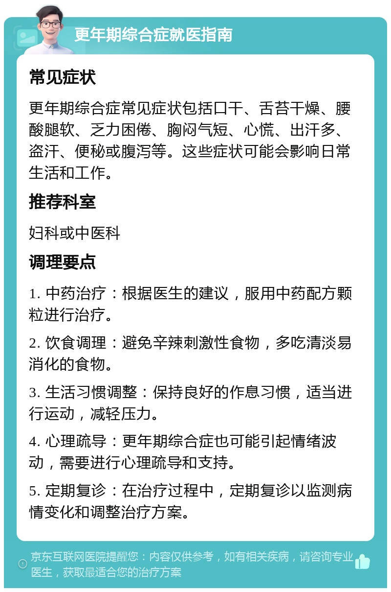 更年期综合症就医指南 常见症状 更年期综合症常见症状包括口干、舌苔干燥、腰酸腿软、乏力困倦、胸闷气短、心慌、出汗多、盗汗、便秘或腹泻等。这些症状可能会影响日常生活和工作。 推荐科室 妇科或中医科 调理要点 1. 中药治疗：根据医生的建议，服用中药配方颗粒进行治疗。 2. 饮食调理：避免辛辣刺激性食物，多吃清淡易消化的食物。 3. 生活习惯调整：保持良好的作息习惯，适当进行运动，减轻压力。 4. 心理疏导：更年期综合症也可能引起情绪波动，需要进行心理疏导和支持。 5. 定期复诊：在治疗过程中，定期复诊以监测病情变化和调整治疗方案。