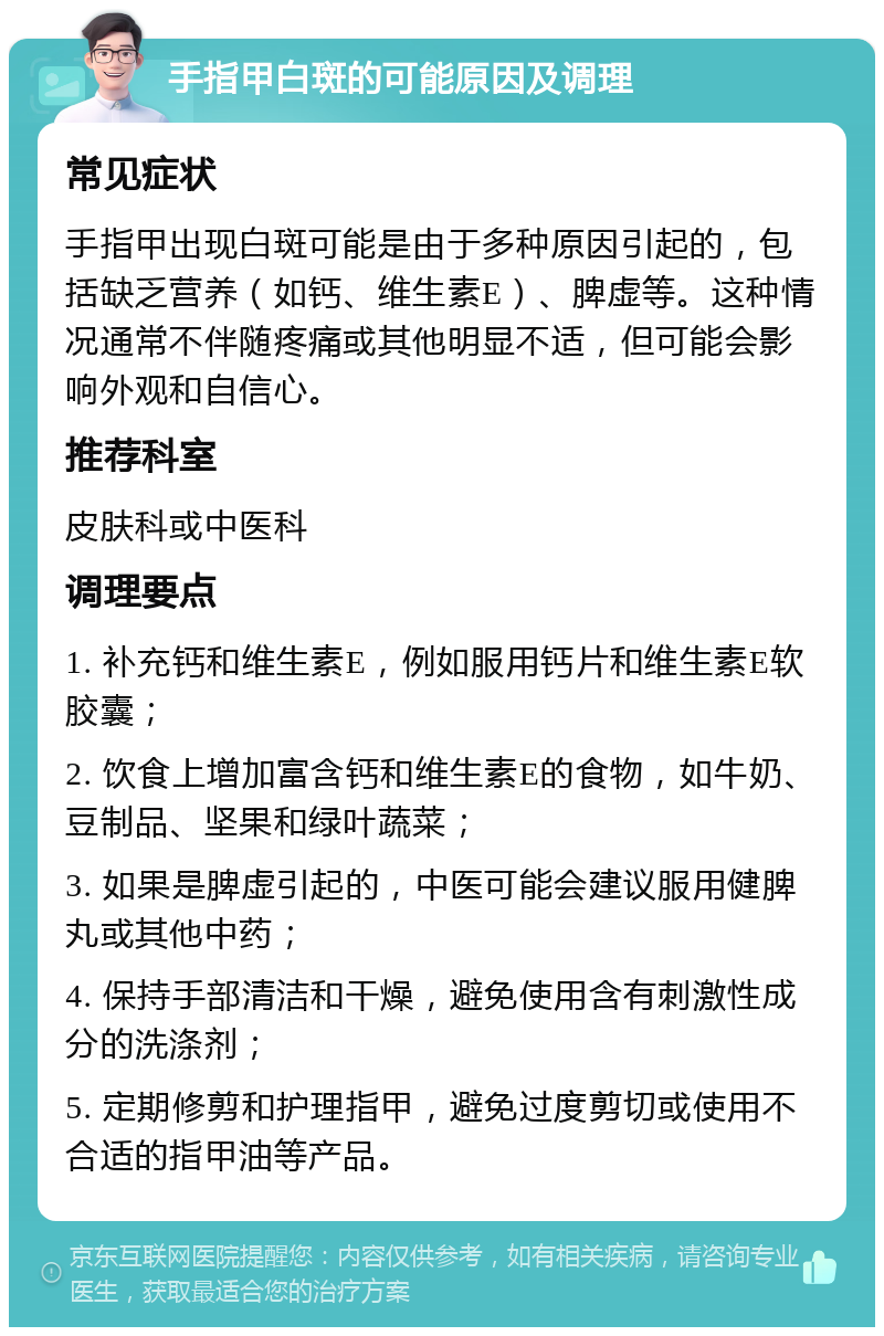 手指甲白斑的可能原因及调理 常见症状 手指甲出现白斑可能是由于多种原因引起的，包括缺乏营养（如钙、维生素E）、脾虚等。这种情况通常不伴随疼痛或其他明显不适，但可能会影响外观和自信心。 推荐科室 皮肤科或中医科 调理要点 1. 补充钙和维生素E，例如服用钙片和维生素E软胶囊； 2. 饮食上增加富含钙和维生素E的食物，如牛奶、豆制品、坚果和绿叶蔬菜； 3. 如果是脾虚引起的，中医可能会建议服用健脾丸或其他中药； 4. 保持手部清洁和干燥，避免使用含有刺激性成分的洗涤剂； 5. 定期修剪和护理指甲，避免过度剪切或使用不合适的指甲油等产品。