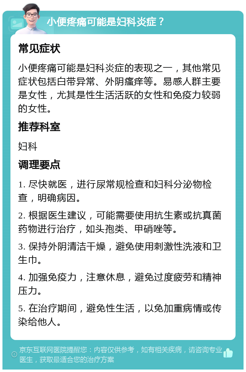 小便疼痛可能是妇科炎症？ 常见症状 小便疼痛可能是妇科炎症的表现之一，其他常见症状包括白带异常、外阴瘙痒等。易感人群主要是女性，尤其是性生活活跃的女性和免疫力较弱的女性。 推荐科室 妇科 调理要点 1. 尽快就医，进行尿常规检查和妇科分泌物检查，明确病因。 2. 根据医生建议，可能需要使用抗生素或抗真菌药物进行治疗，如头孢类、甲硝唑等。 3. 保持外阴清洁干燥，避免使用刺激性洗液和卫生巾。 4. 加强免疫力，注意休息，避免过度疲劳和精神压力。 5. 在治疗期间，避免性生活，以免加重病情或传染给他人。