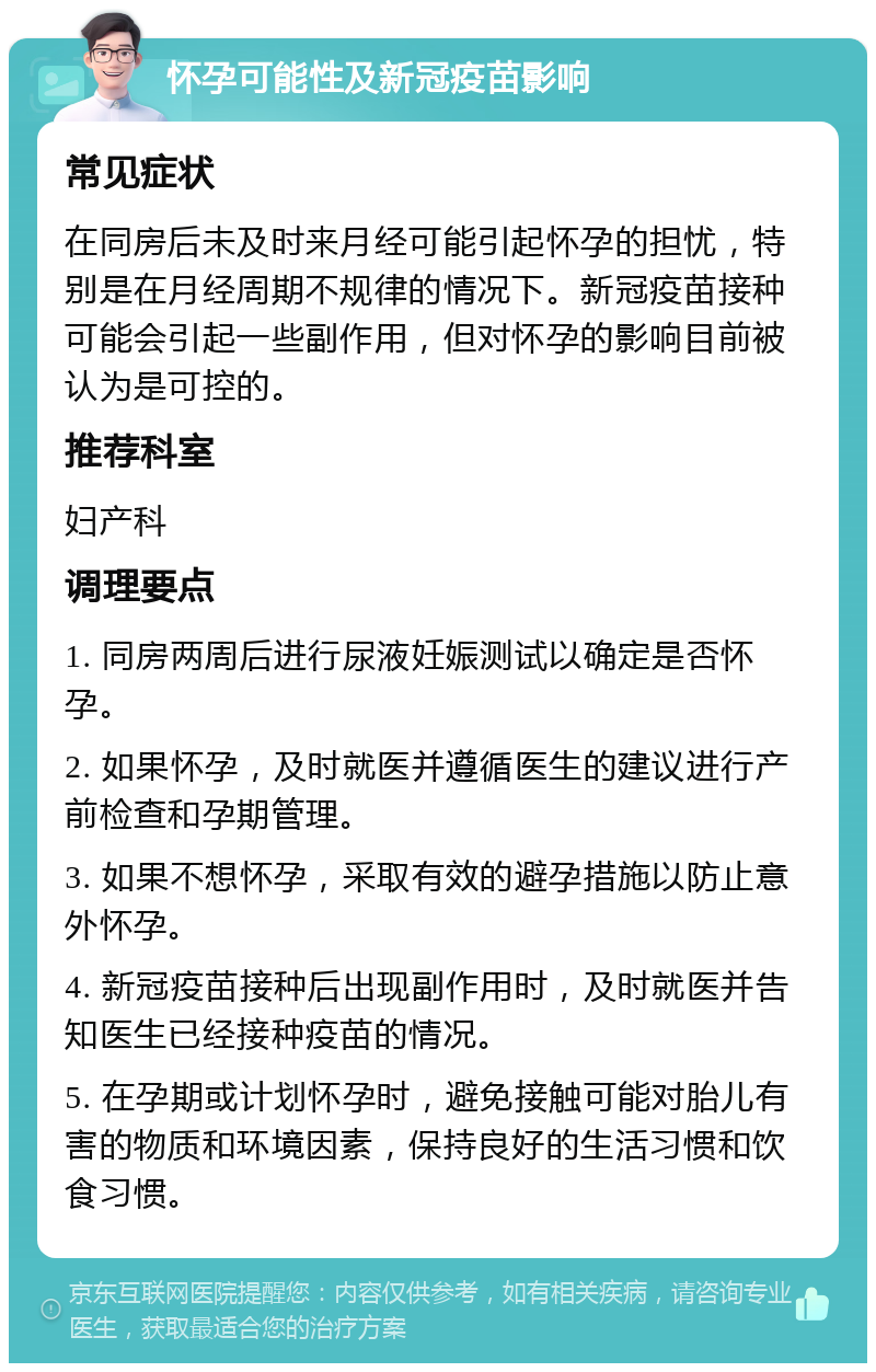 怀孕可能性及新冠疫苗影响 常见症状 在同房后未及时来月经可能引起怀孕的担忧，特别是在月经周期不规律的情况下。新冠疫苗接种可能会引起一些副作用，但对怀孕的影响目前被认为是可控的。 推荐科室 妇产科 调理要点 1. 同房两周后进行尿液妊娠测试以确定是否怀孕。 2. 如果怀孕，及时就医并遵循医生的建议进行产前检查和孕期管理。 3. 如果不想怀孕，采取有效的避孕措施以防止意外怀孕。 4. 新冠疫苗接种后出现副作用时，及时就医并告知医生已经接种疫苗的情况。 5. 在孕期或计划怀孕时，避免接触可能对胎儿有害的物质和环境因素，保持良好的生活习惯和饮食习惯。