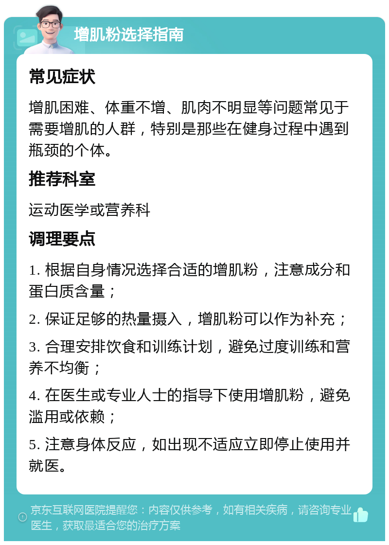 增肌粉选择指南 常见症状 增肌困难、体重不增、肌肉不明显等问题常见于需要增肌的人群，特别是那些在健身过程中遇到瓶颈的个体。 推荐科室 运动医学或营养科 调理要点 1. 根据自身情况选择合适的增肌粉，注意成分和蛋白质含量； 2. 保证足够的热量摄入，增肌粉可以作为补充； 3. 合理安排饮食和训练计划，避免过度训练和营养不均衡； 4. 在医生或专业人士的指导下使用增肌粉，避免滥用或依赖； 5. 注意身体反应，如出现不适应立即停止使用并就医。