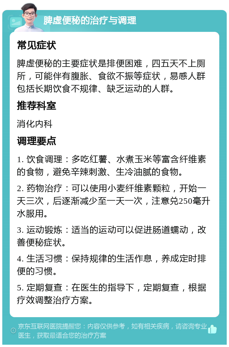 脾虚便秘的治疗与调理 常见症状 脾虚便秘的主要症状是排便困难，四五天不上厕所，可能伴有腹胀、食欲不振等症状，易感人群包括长期饮食不规律、缺乏运动的人群。 推荐科室 消化内科 调理要点 1. 饮食调理：多吃红薯、水煮玉米等富含纤维素的食物，避免辛辣刺激、生冷油腻的食物。 2. 药物治疗：可以使用小麦纤维素颗粒，开始一天三次，后逐渐减少至一天一次，注意兑250毫升水服用。 3. 运动锻炼：适当的运动可以促进肠道蠕动，改善便秘症状。 4. 生活习惯：保持规律的生活作息，养成定时排便的习惯。 5. 定期复查：在医生的指导下，定期复查，根据疗效调整治疗方案。