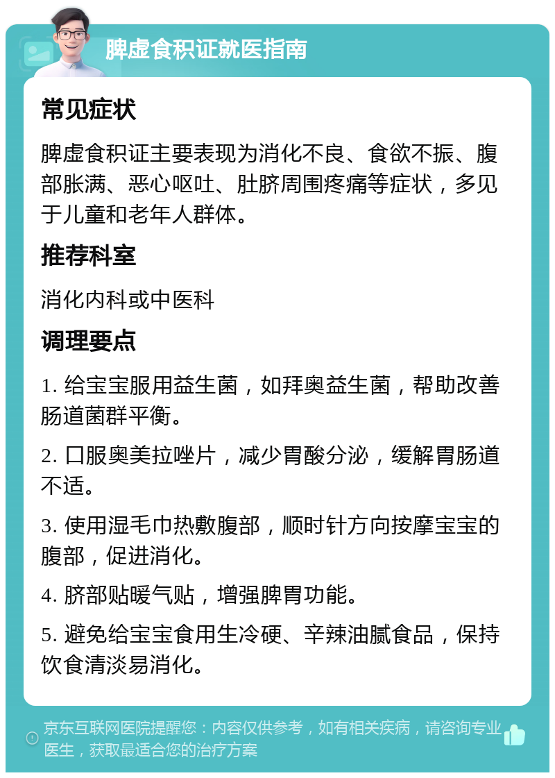 脾虚食积证就医指南 常见症状 脾虚食积证主要表现为消化不良、食欲不振、腹部胀满、恶心呕吐、肚脐周围疼痛等症状，多见于儿童和老年人群体。 推荐科室 消化内科或中医科 调理要点 1. 给宝宝服用益生菌，如拜奥益生菌，帮助改善肠道菌群平衡。 2. 口服奥美拉唑片，减少胃酸分泌，缓解胃肠道不适。 3. 使用湿毛巾热敷腹部，顺时针方向按摩宝宝的腹部，促进消化。 4. 脐部贴暖气贴，增强脾胃功能。 5. 避免给宝宝食用生冷硬、辛辣油腻食品，保持饮食清淡易消化。