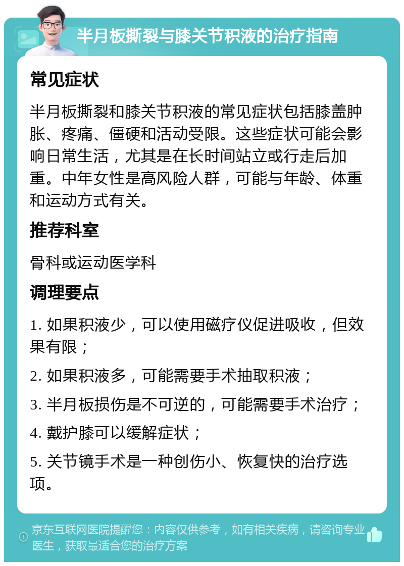 半月板撕裂与膝关节积液的治疗指南 常见症状 半月板撕裂和膝关节积液的常见症状包括膝盖肿胀、疼痛、僵硬和活动受限。这些症状可能会影响日常生活，尤其是在长时间站立或行走后加重。中年女性是高风险人群，可能与年龄、体重和运动方式有关。 推荐科室 骨科或运动医学科 调理要点 1. 如果积液少，可以使用磁疗仪促进吸收，但效果有限； 2. 如果积液多，可能需要手术抽取积液； 3. 半月板损伤是不可逆的，可能需要手术治疗； 4. 戴护膝可以缓解症状； 5. 关节镜手术是一种创伤小、恢复快的治疗选项。