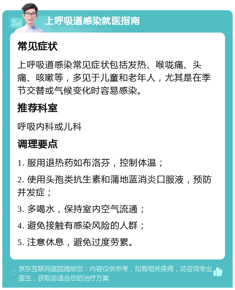 上呼吸道感染就医指南 常见症状 上呼吸道感染常见症状包括发热、喉咙痛、头痛、咳嗽等，多见于儿童和老年人，尤其是在季节交替或气候变化时容易感染。 推荐科室 呼吸内科或儿科 调理要点 1. 服用退热药如布洛芬，控制体温； 2. 使用头孢类抗生素和蒲地蓝消炎口服液，预防并发症； 3. 多喝水，保持室内空气流通； 4. 避免接触有感染风险的人群； 5. 注意休息，避免过度劳累。