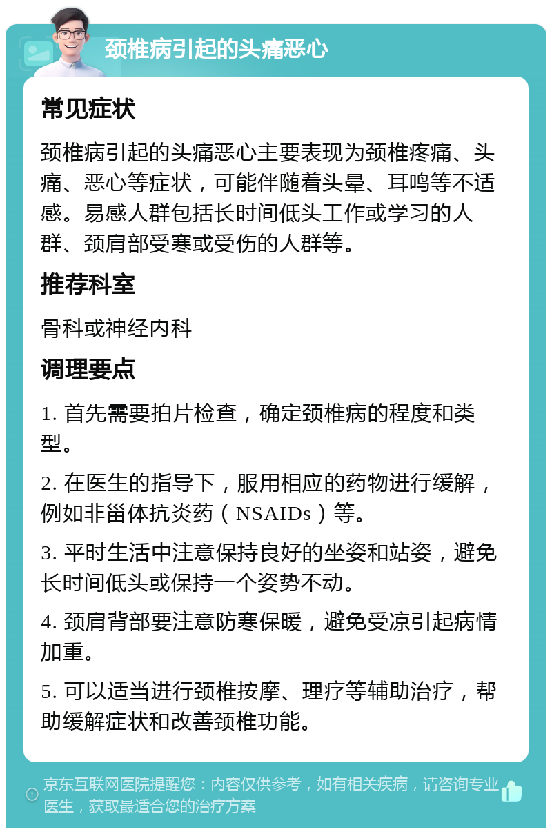 颈椎病引起的头痛恶心 常见症状 颈椎病引起的头痛恶心主要表现为颈椎疼痛、头痛、恶心等症状，可能伴随着头晕、耳鸣等不适感。易感人群包括长时间低头工作或学习的人群、颈肩部受寒或受伤的人群等。 推荐科室 骨科或神经内科 调理要点 1. 首先需要拍片检查，确定颈椎病的程度和类型。 2. 在医生的指导下，服用相应的药物进行缓解，例如非甾体抗炎药（NSAIDs）等。 3. 平时生活中注意保持良好的坐姿和站姿，避免长时间低头或保持一个姿势不动。 4. 颈肩背部要注意防寒保暖，避免受凉引起病情加重。 5. 可以适当进行颈椎按摩、理疗等辅助治疗，帮助缓解症状和改善颈椎功能。