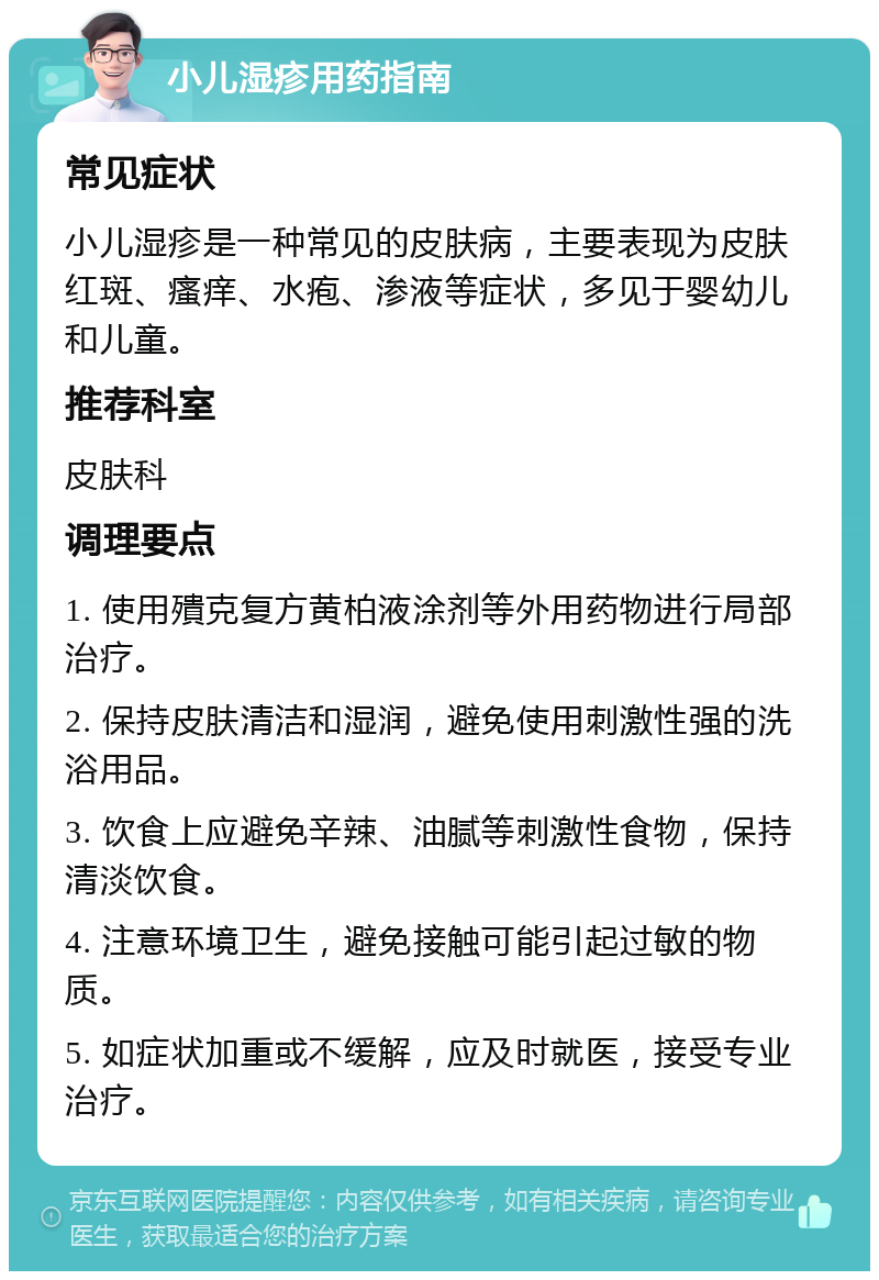 小儿湿疹用药指南 常见症状 小儿湿疹是一种常见的皮肤病，主要表现为皮肤红斑、瘙痒、水疱、渗液等症状，多见于婴幼儿和儿童。 推荐科室 皮肤科 调理要点 1. 使用殨克复方黄柏液涂剂等外用药物进行局部治疗。 2. 保持皮肤清洁和湿润，避免使用刺激性强的洗浴用品。 3. 饮食上应避免辛辣、油腻等刺激性食物，保持清淡饮食。 4. 注意环境卫生，避免接触可能引起过敏的物质。 5. 如症状加重或不缓解，应及时就医，接受专业治疗。