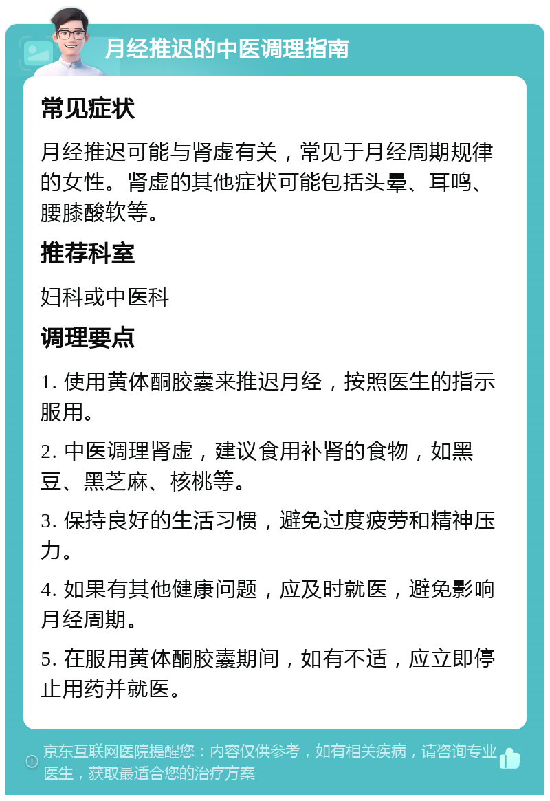 月经推迟的中医调理指南 常见症状 月经推迟可能与肾虚有关，常见于月经周期规律的女性。肾虚的其他症状可能包括头晕、耳鸣、腰膝酸软等。 推荐科室 妇科或中医科 调理要点 1. 使用黄体酮胶囊来推迟月经，按照医生的指示服用。 2. 中医调理肾虚，建议食用补肾的食物，如黑豆、黑芝麻、核桃等。 3. 保持良好的生活习惯，避免过度疲劳和精神压力。 4. 如果有其他健康问题，应及时就医，避免影响月经周期。 5. 在服用黄体酮胶囊期间，如有不适，应立即停止用药并就医。