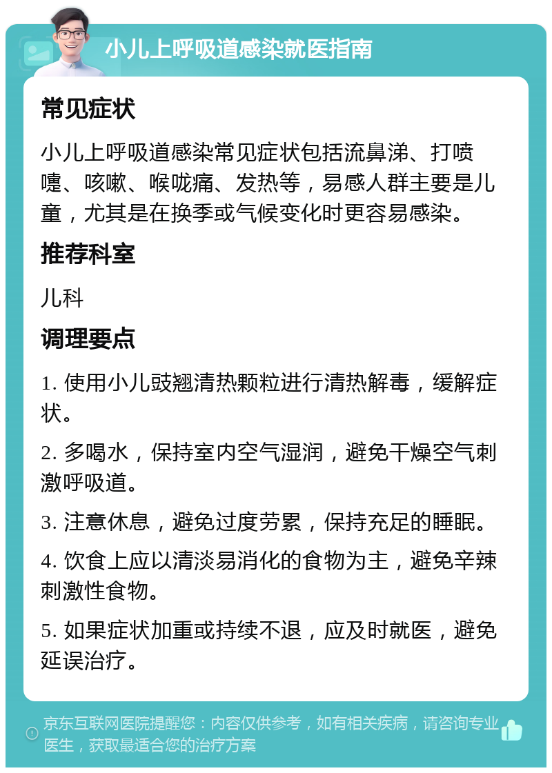 小儿上呼吸道感染就医指南 常见症状 小儿上呼吸道感染常见症状包括流鼻涕、打喷嚏、咳嗽、喉咙痛、发热等，易感人群主要是儿童，尤其是在换季或气候变化时更容易感染。 推荐科室 儿科 调理要点 1. 使用小儿豉翘清热颗粒进行清热解毒，缓解症状。 2. 多喝水，保持室内空气湿润，避免干燥空气刺激呼吸道。 3. 注意休息，避免过度劳累，保持充足的睡眠。 4. 饮食上应以清淡易消化的食物为主，避免辛辣刺激性食物。 5. 如果症状加重或持续不退，应及时就医，避免延误治疗。