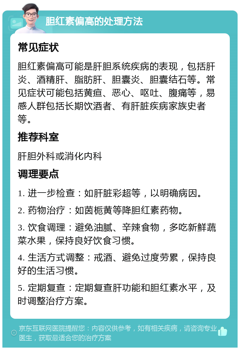 胆红素偏高的处理方法 常见症状 胆红素偏高可能是肝胆系统疾病的表现，包括肝炎、酒精肝、脂肪肝、胆囊炎、胆囊结石等。常见症状可能包括黄疸、恶心、呕吐、腹痛等，易感人群包括长期饮酒者、有肝脏疾病家族史者等。 推荐科室 肝胆外科或消化内科 调理要点 1. 进一步检查：如肝脏彩超等，以明确病因。 2. 药物治疗：如茵栀黄等降胆红素药物。 3. 饮食调理：避免油腻、辛辣食物，多吃新鲜蔬菜水果，保持良好饮食习惯。 4. 生活方式调整：戒酒、避免过度劳累，保持良好的生活习惯。 5. 定期复查：定期复查肝功能和胆红素水平，及时调整治疗方案。