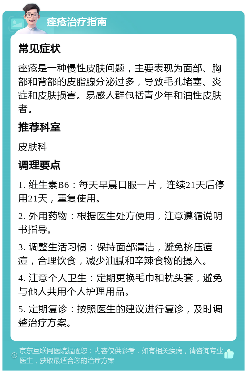 痤疮治疗指南 常见症状 痤疮是一种慢性皮肤问题，主要表现为面部、胸部和背部的皮脂腺分泌过多，导致毛孔堵塞、炎症和皮肤损害。易感人群包括青少年和油性皮肤者。 推荐科室 皮肤科 调理要点 1. 维生素B6：每天早晨口服一片，连续21天后停用21天，重复使用。 2. 外用药物：根据医生处方使用，注意遵循说明书指导。 3. 调整生活习惯：保持面部清洁，避免挤压痘痘，合理饮食，减少油腻和辛辣食物的摄入。 4. 注意个人卫生：定期更换毛巾和枕头套，避免与他人共用个人护理用品。 5. 定期复诊：按照医生的建议进行复诊，及时调整治疗方案。