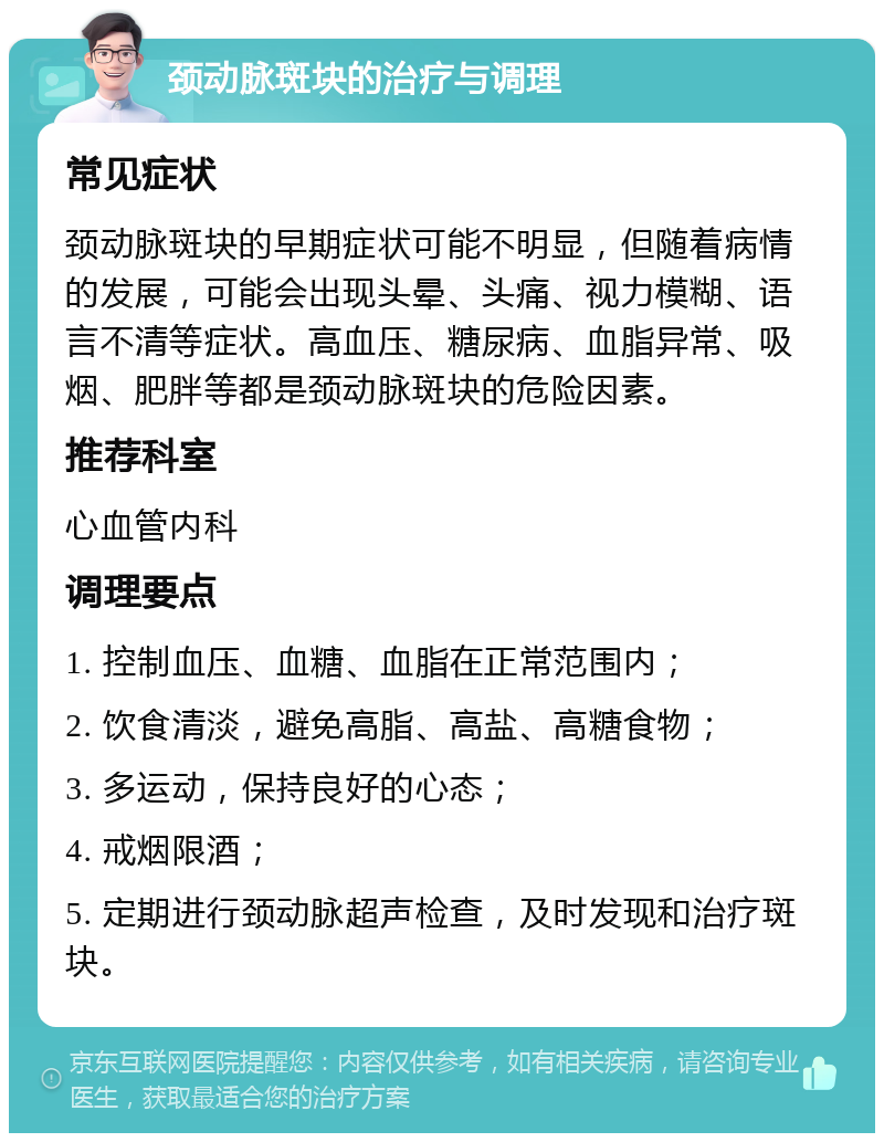 颈动脉斑块的治疗与调理 常见症状 颈动脉斑块的早期症状可能不明显，但随着病情的发展，可能会出现头晕、头痛、视力模糊、语言不清等症状。高血压、糖尿病、血脂异常、吸烟、肥胖等都是颈动脉斑块的危险因素。 推荐科室 心血管内科 调理要点 1. 控制血压、血糖、血脂在正常范围内； 2. 饮食清淡，避免高脂、高盐、高糖食物； 3. 多运动，保持良好的心态； 4. 戒烟限酒； 5. 定期进行颈动脉超声检查，及时发现和治疗斑块。