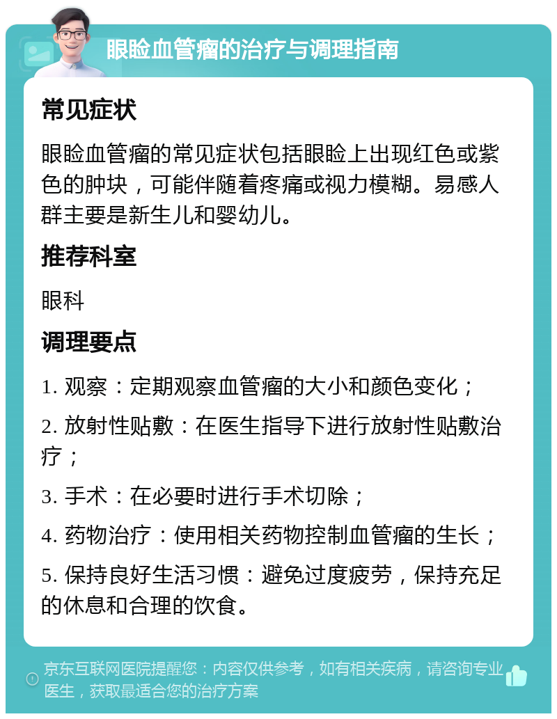 眼睑血管瘤的治疗与调理指南 常见症状 眼睑血管瘤的常见症状包括眼睑上出现红色或紫色的肿块，可能伴随着疼痛或视力模糊。易感人群主要是新生儿和婴幼儿。 推荐科室 眼科 调理要点 1. 观察：定期观察血管瘤的大小和颜色变化； 2. 放射性贴敷：在医生指导下进行放射性贴敷治疗； 3. 手术：在必要时进行手术切除； 4. 药物治疗：使用相关药物控制血管瘤的生长； 5. 保持良好生活习惯：避免过度疲劳，保持充足的休息和合理的饮食。