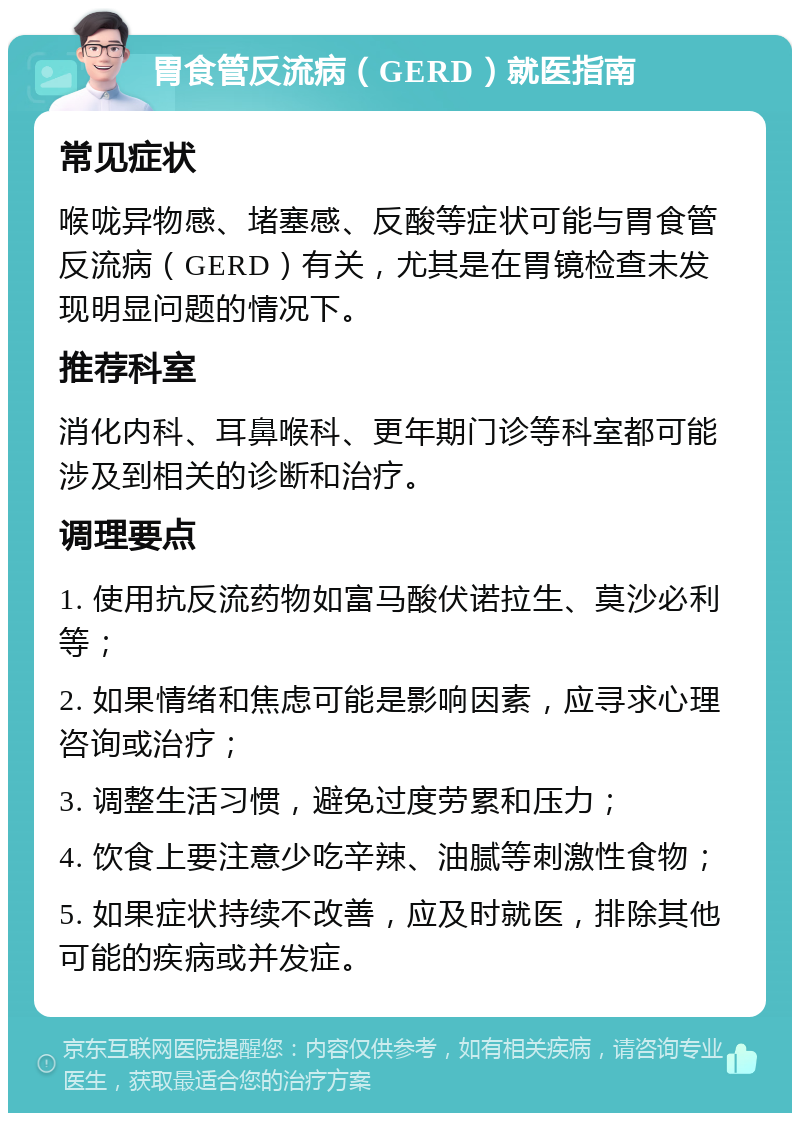 胃食管反流病（GERD）就医指南 常见症状 喉咙异物感、堵塞感、反酸等症状可能与胃食管反流病（GERD）有关，尤其是在胃镜检查未发现明显问题的情况下。 推荐科室 消化内科、耳鼻喉科、更年期门诊等科室都可能涉及到相关的诊断和治疗。 调理要点 1. 使用抗反流药物如富马酸伏诺拉生、莫沙必利等； 2. 如果情绪和焦虑可能是影响因素，应寻求心理咨询或治疗； 3. 调整生活习惯，避免过度劳累和压力； 4. 饮食上要注意少吃辛辣、油腻等刺激性食物； 5. 如果症状持续不改善，应及时就医，排除其他可能的疾病或并发症。