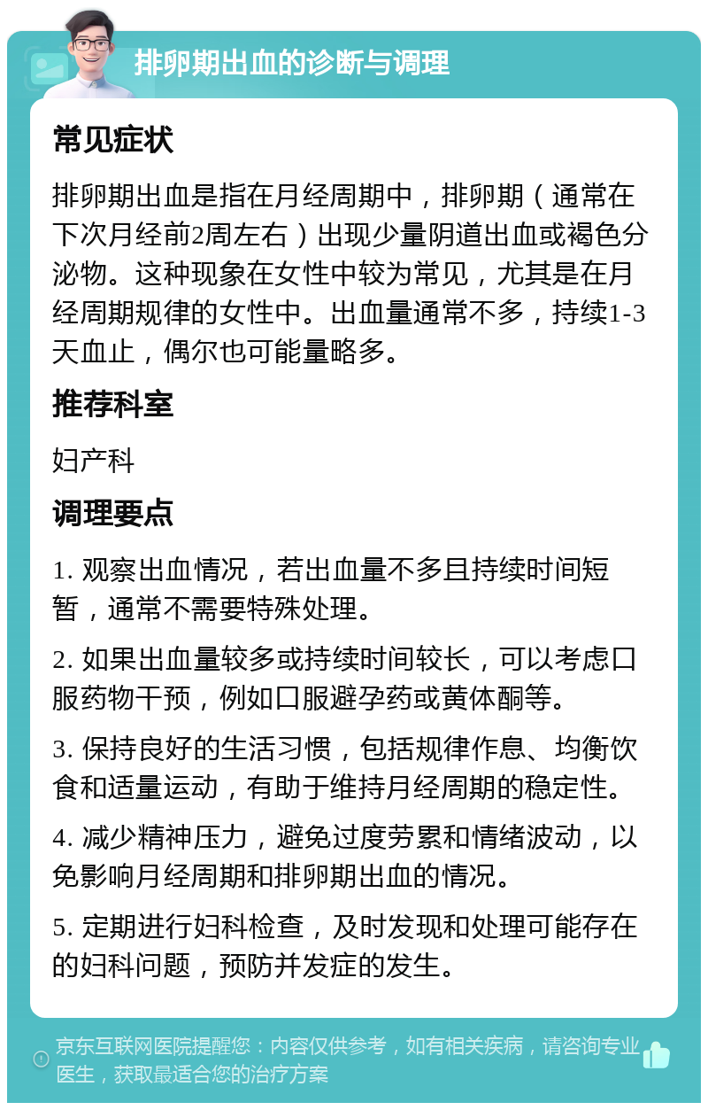 排卵期出血的诊断与调理 常见症状 排卵期出血是指在月经周期中，排卵期（通常在下次月经前2周左右）出现少量阴道出血或褐色分泌物。这种现象在女性中较为常见，尤其是在月经周期规律的女性中。出血量通常不多，持续1-3天血止，偶尔也可能量略多。 推荐科室 妇产科 调理要点 1. 观察出血情况，若出血量不多且持续时间短暂，通常不需要特殊处理。 2. 如果出血量较多或持续时间较长，可以考虑口服药物干预，例如口服避孕药或黄体酮等。 3. 保持良好的生活习惯，包括规律作息、均衡饮食和适量运动，有助于维持月经周期的稳定性。 4. 减少精神压力，避免过度劳累和情绪波动，以免影响月经周期和排卵期出血的情况。 5. 定期进行妇科检查，及时发现和处理可能存在的妇科问题，预防并发症的发生。