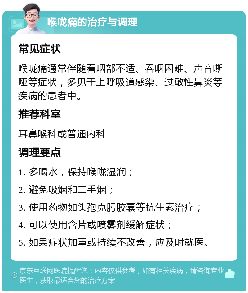 喉咙痛的治疗与调理 常见症状 喉咙痛通常伴随着咽部不适、吞咽困难、声音嘶哑等症状，多见于上呼吸道感染、过敏性鼻炎等疾病的患者中。 推荐科室 耳鼻喉科或普通内科 调理要点 1. 多喝水，保持喉咙湿润； 2. 避免吸烟和二手烟； 3. 使用药物如头孢克肟胶囊等抗生素治疗； 4. 可以使用含片或喷雾剂缓解症状； 5. 如果症状加重或持续不改善，应及时就医。