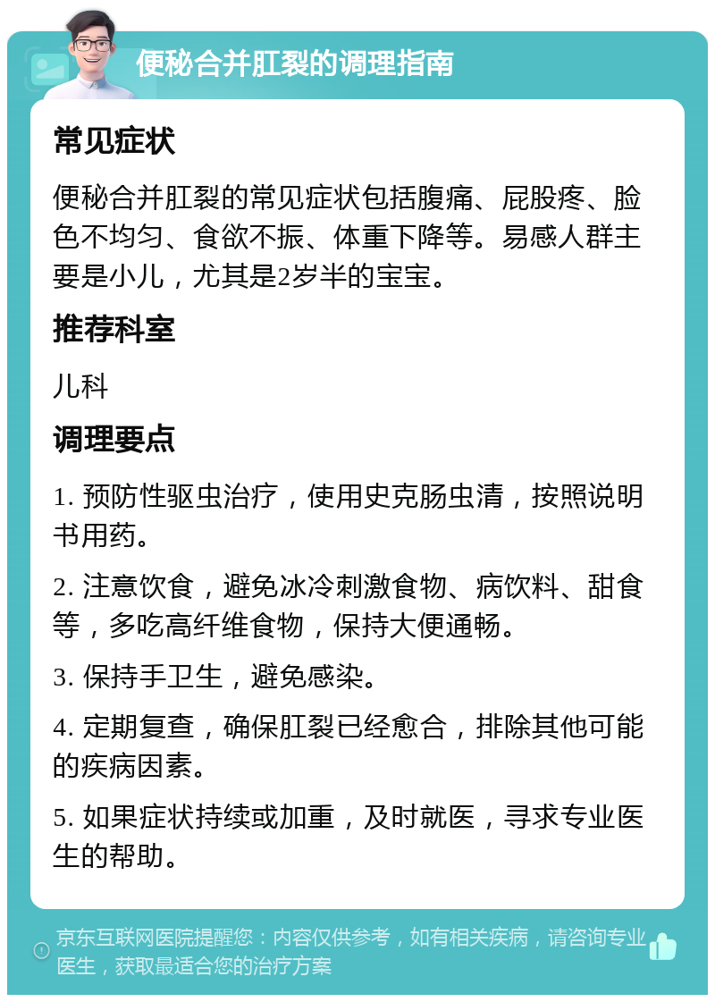 便秘合并肛裂的调理指南 常见症状 便秘合并肛裂的常见症状包括腹痛、屁股疼、脸色不均匀、食欲不振、体重下降等。易感人群主要是小儿，尤其是2岁半的宝宝。 推荐科室 儿科 调理要点 1. 预防性驱虫治疗，使用史克肠虫清，按照说明书用药。 2. 注意饮食，避免冰冷刺激食物、病饮料、甜食等，多吃高纤维食物，保持大便通畅。 3. 保持手卫生，避免感染。 4. 定期复查，确保肛裂已经愈合，排除其他可能的疾病因素。 5. 如果症状持续或加重，及时就医，寻求专业医生的帮助。