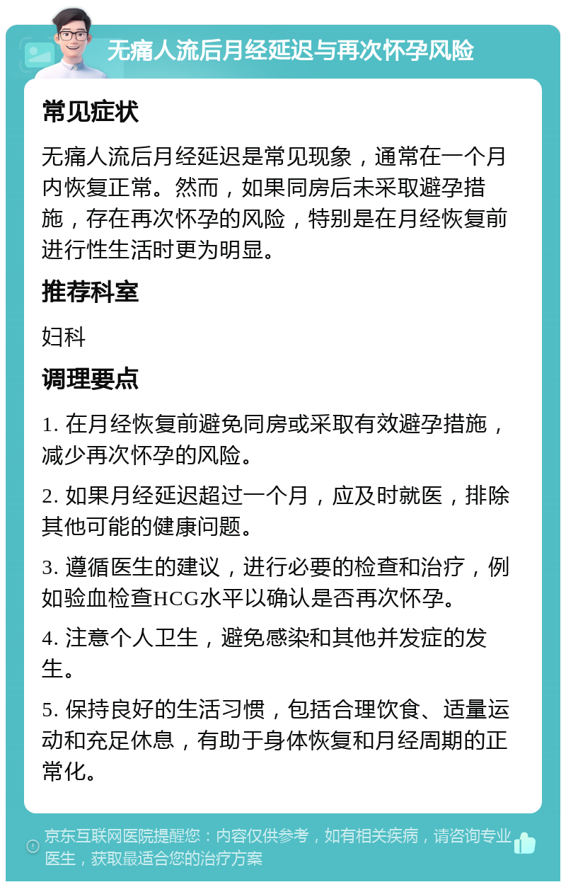 无痛人流后月经延迟与再次怀孕风险 常见症状 无痛人流后月经延迟是常见现象，通常在一个月内恢复正常。然而，如果同房后未采取避孕措施，存在再次怀孕的风险，特别是在月经恢复前进行性生活时更为明显。 推荐科室 妇科 调理要点 1. 在月经恢复前避免同房或采取有效避孕措施，减少再次怀孕的风险。 2. 如果月经延迟超过一个月，应及时就医，排除其他可能的健康问题。 3. 遵循医生的建议，进行必要的检查和治疗，例如验血检查HCG水平以确认是否再次怀孕。 4. 注意个人卫生，避免感染和其他并发症的发生。 5. 保持良好的生活习惯，包括合理饮食、适量运动和充足休息，有助于身体恢复和月经周期的正常化。