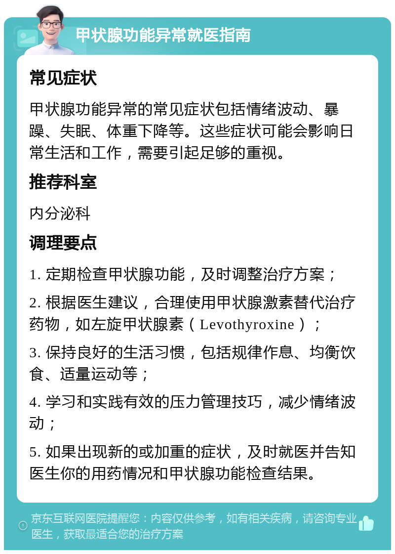 甲状腺功能异常就医指南 常见症状 甲状腺功能异常的常见症状包括情绪波动、暴躁、失眠、体重下降等。这些症状可能会影响日常生活和工作，需要引起足够的重视。 推荐科室 内分泌科 调理要点 1. 定期检查甲状腺功能，及时调整治疗方案； 2. 根据医生建议，合理使用甲状腺激素替代治疗药物，如左旋甲状腺素（Levothyroxine）； 3. 保持良好的生活习惯，包括规律作息、均衡饮食、适量运动等； 4. 学习和实践有效的压力管理技巧，减少情绪波动； 5. 如果出现新的或加重的症状，及时就医并告知医生你的用药情况和甲状腺功能检查结果。