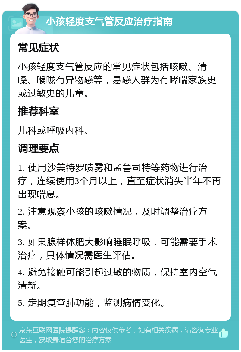 小孩轻度支气管反应治疗指南 常见症状 小孩轻度支气管反应的常见症状包括咳嗽、清嗓、喉咙有异物感等，易感人群为有哮喘家族史或过敏史的儿童。 推荐科室 儿科或呼吸内科。 调理要点 1. 使用沙美特罗喷雾和孟鲁司特等药物进行治疗，连续使用3个月以上，直至症状消失半年不再出现喘息。 2. 注意观察小孩的咳嗽情况，及时调整治疗方案。 3. 如果腺样体肥大影响睡眠呼吸，可能需要手术治疗，具体情况需医生评估。 4. 避免接触可能引起过敏的物质，保持室内空气清新。 5. 定期复查肺功能，监测病情变化。