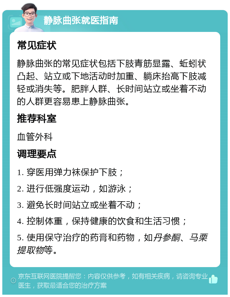 静脉曲张就医指南 常见症状 静脉曲张的常见症状包括下肢青筋显露、蚯蚓状凸起、站立或下地活动时加重、躺床抬高下肢减轻或消失等。肥胖人群、长时间站立或坐着不动的人群更容易患上静脉曲张。 推荐科室 血管外科 调理要点 1. 穿医用弹力袜保护下肢； 2. 进行低强度运动，如游泳； 3. 避免长时间站立或坐着不动； 4. 控制体重，保持健康的饮食和生活习惯； 5. 使用保守治疗的药膏和药物，如丹参酮、马栗提取物等。