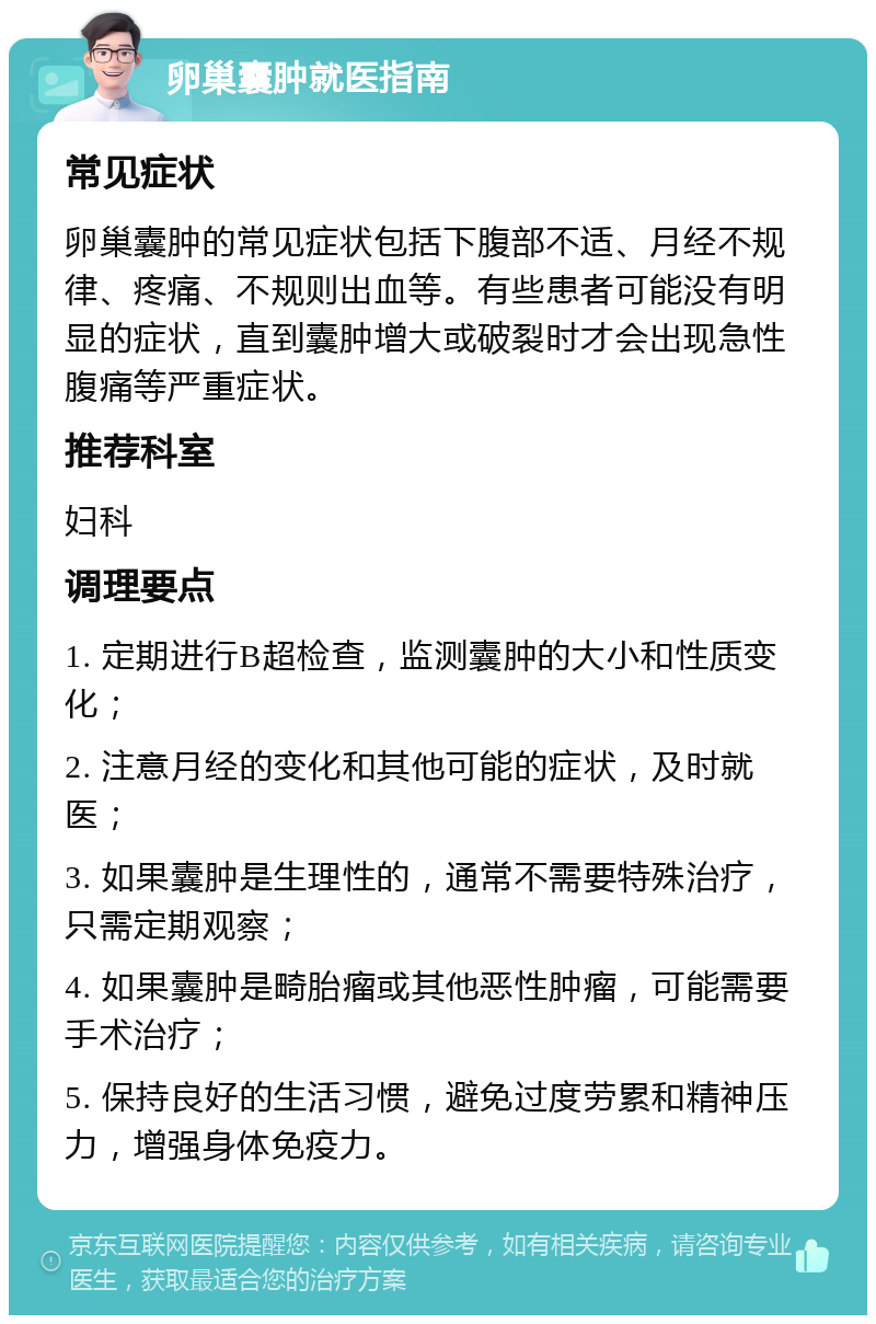 卵巢囊肿就医指南 常见症状 卵巢囊肿的常见症状包括下腹部不适、月经不规律、疼痛、不规则出血等。有些患者可能没有明显的症状，直到囊肿增大或破裂时才会出现急性腹痛等严重症状。 推荐科室 妇科 调理要点 1. 定期进行B超检查，监测囊肿的大小和性质变化； 2. 注意月经的变化和其他可能的症状，及时就医； 3. 如果囊肿是生理性的，通常不需要特殊治疗，只需定期观察； 4. 如果囊肿是畸胎瘤或其他恶性肿瘤，可能需要手术治疗； 5. 保持良好的生活习惯，避免过度劳累和精神压力，增强身体免疫力。