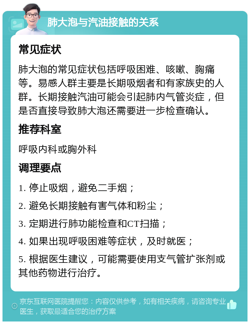 肺大泡与汽油接触的关系 常见症状 肺大泡的常见症状包括呼吸困难、咳嗽、胸痛等。易感人群主要是长期吸烟者和有家族史的人群。长期接触汽油可能会引起肺内气管炎症，但是否直接导致肺大泡还需要进一步检查确认。 推荐科室 呼吸内科或胸外科 调理要点 1. 停止吸烟，避免二手烟； 2. 避免长期接触有害气体和粉尘； 3. 定期进行肺功能检查和CT扫描； 4. 如果出现呼吸困难等症状，及时就医； 5. 根据医生建议，可能需要使用支气管扩张剂或其他药物进行治疗。