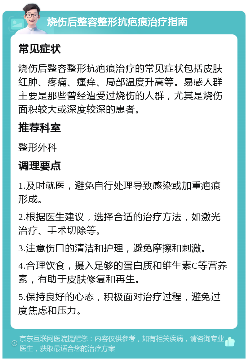 烧伤后整容整形抗疤痕治疗指南 常见症状 烧伤后整容整形抗疤痕治疗的常见症状包括皮肤红肿、疼痛、瘙痒、局部温度升高等。易感人群主要是那些曾经遭受过烧伤的人群，尤其是烧伤面积较大或深度较深的患者。 推荐科室 整形外科 调理要点 1.及时就医，避免自行处理导致感染或加重疤痕形成。 2.根据医生建议，选择合适的治疗方法，如激光治疗、手术切除等。 3.注意伤口的清洁和护理，避免摩擦和刺激。 4.合理饮食，摄入足够的蛋白质和维生素C等营养素，有助于皮肤修复和再生。 5.保持良好的心态，积极面对治疗过程，避免过度焦虑和压力。