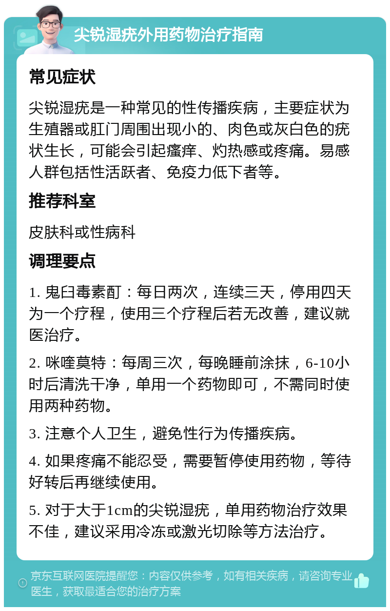 尖锐湿疣外用药物治疗指南 常见症状 尖锐湿疣是一种常见的性传播疾病，主要症状为生殖器或肛门周围出现小的、肉色或灰白色的疣状生长，可能会引起瘙痒、灼热感或疼痛。易感人群包括性活跃者、免疫力低下者等。 推荐科室 皮肤科或性病科 调理要点 1. 鬼臼毒素酊：每日两次，连续三天，停用四天为一个疗程，使用三个疗程后若无改善，建议就医治疗。 2. 咪喹莫特：每周三次，每晚睡前涂抹，6-10小时后清洗干净，单用一个药物即可，不需同时使用两种药物。 3. 注意个人卫生，避免性行为传播疾病。 4. 如果疼痛不能忍受，需要暂停使用药物，等待好转后再继续使用。 5. 对于大于1cm的尖锐湿疣，单用药物治疗效果不佳，建议采用冷冻或激光切除等方法治疗。