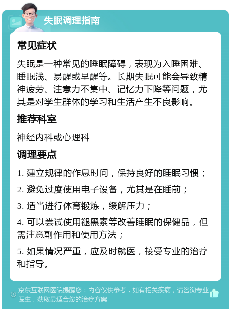 失眠调理指南 常见症状 失眠是一种常见的睡眠障碍，表现为入睡困难、睡眠浅、易醒或早醒等。长期失眠可能会导致精神疲劳、注意力不集中、记忆力下降等问题，尤其是对学生群体的学习和生活产生不良影响。 推荐科室 神经内科或心理科 调理要点 1. 建立规律的作息时间，保持良好的睡眠习惯； 2. 避免过度使用电子设备，尤其是在睡前； 3. 适当进行体育锻炼，缓解压力； 4. 可以尝试使用褪黑素等改善睡眠的保健品，但需注意副作用和使用方法； 5. 如果情况严重，应及时就医，接受专业的治疗和指导。