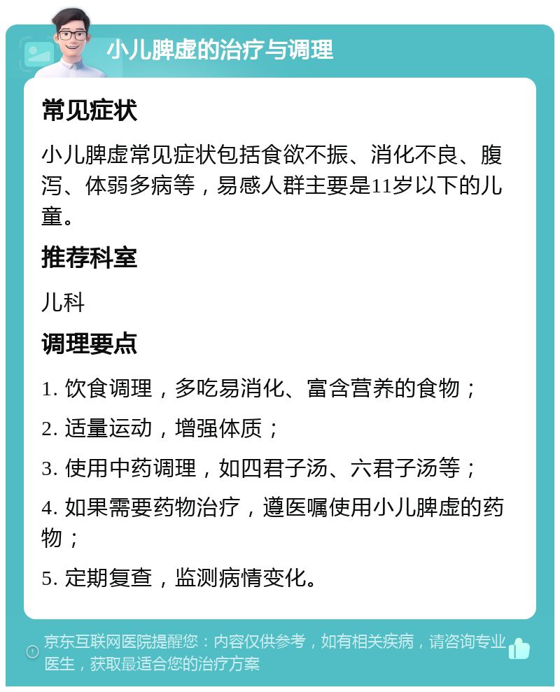 小儿脾虚的治疗与调理 常见症状 小儿脾虚常见症状包括食欲不振、消化不良、腹泻、体弱多病等，易感人群主要是11岁以下的儿童。 推荐科室 儿科 调理要点 1. 饮食调理，多吃易消化、富含营养的食物； 2. 适量运动，增强体质； 3. 使用中药调理，如四君子汤、六君子汤等； 4. 如果需要药物治疗，遵医嘱使用小儿脾虚的药物； 5. 定期复查，监测病情变化。