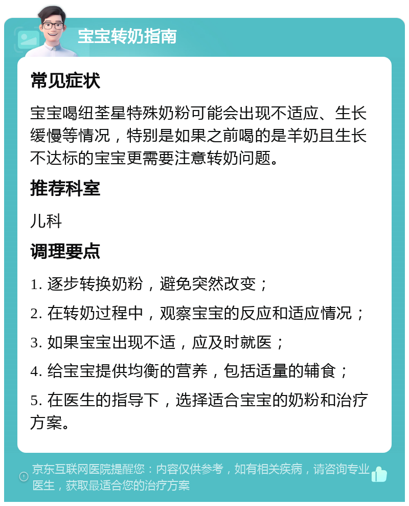 宝宝转奶指南 常见症状 宝宝喝纽荃星特殊奶粉可能会出现不适应、生长缓慢等情况，特别是如果之前喝的是羊奶且生长不达标的宝宝更需要注意转奶问题。 推荐科室 儿科 调理要点 1. 逐步转换奶粉，避免突然改变； 2. 在转奶过程中，观察宝宝的反应和适应情况； 3. 如果宝宝出现不适，应及时就医； 4. 给宝宝提供均衡的营养，包括适量的辅食； 5. 在医生的指导下，选择适合宝宝的奶粉和治疗方案。