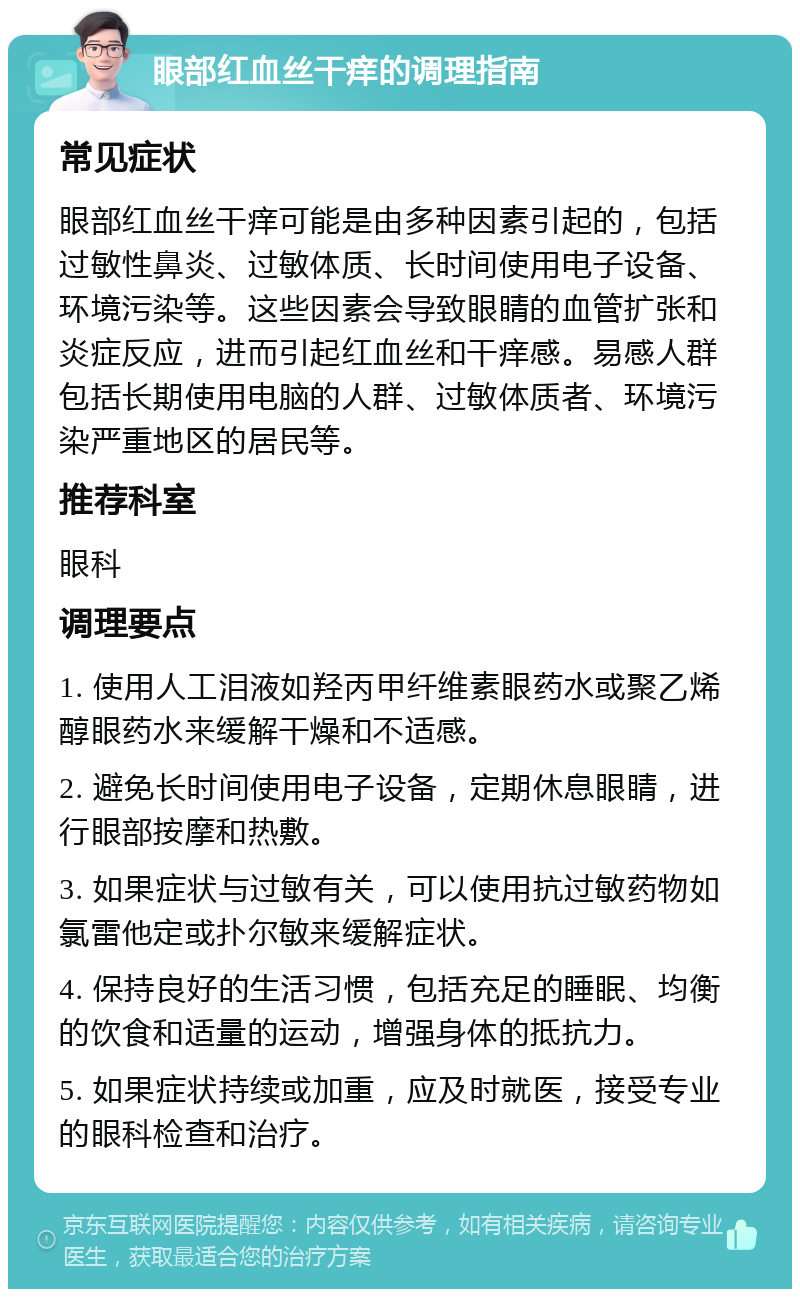 眼部红血丝干痒的调理指南 常见症状 眼部红血丝干痒可能是由多种因素引起的，包括过敏性鼻炎、过敏体质、长时间使用电子设备、环境污染等。这些因素会导致眼睛的血管扩张和炎症反应，进而引起红血丝和干痒感。易感人群包括长期使用电脑的人群、过敏体质者、环境污染严重地区的居民等。 推荐科室 眼科 调理要点 1. 使用人工泪液如羟丙甲纤维素眼药水或聚乙烯醇眼药水来缓解干燥和不适感。 2. 避免长时间使用电子设备，定期休息眼睛，进行眼部按摩和热敷。 3. 如果症状与过敏有关，可以使用抗过敏药物如氯雷他定或扑尔敏来缓解症状。 4. 保持良好的生活习惯，包括充足的睡眠、均衡的饮食和适量的运动，增强身体的抵抗力。 5. 如果症状持续或加重，应及时就医，接受专业的眼科检查和治疗。