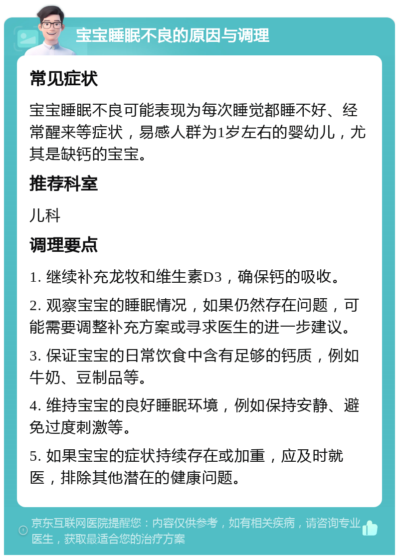 宝宝睡眠不良的原因与调理 常见症状 宝宝睡眠不良可能表现为每次睡觉都睡不好、经常醒来等症状，易感人群为1岁左右的婴幼儿，尤其是缺钙的宝宝。 推荐科室 儿科 调理要点 1. 继续补充龙牧和维生素D3，确保钙的吸收。 2. 观察宝宝的睡眠情况，如果仍然存在问题，可能需要调整补充方案或寻求医生的进一步建议。 3. 保证宝宝的日常饮食中含有足够的钙质，例如牛奶、豆制品等。 4. 维持宝宝的良好睡眠环境，例如保持安静、避免过度刺激等。 5. 如果宝宝的症状持续存在或加重，应及时就医，排除其他潜在的健康问题。