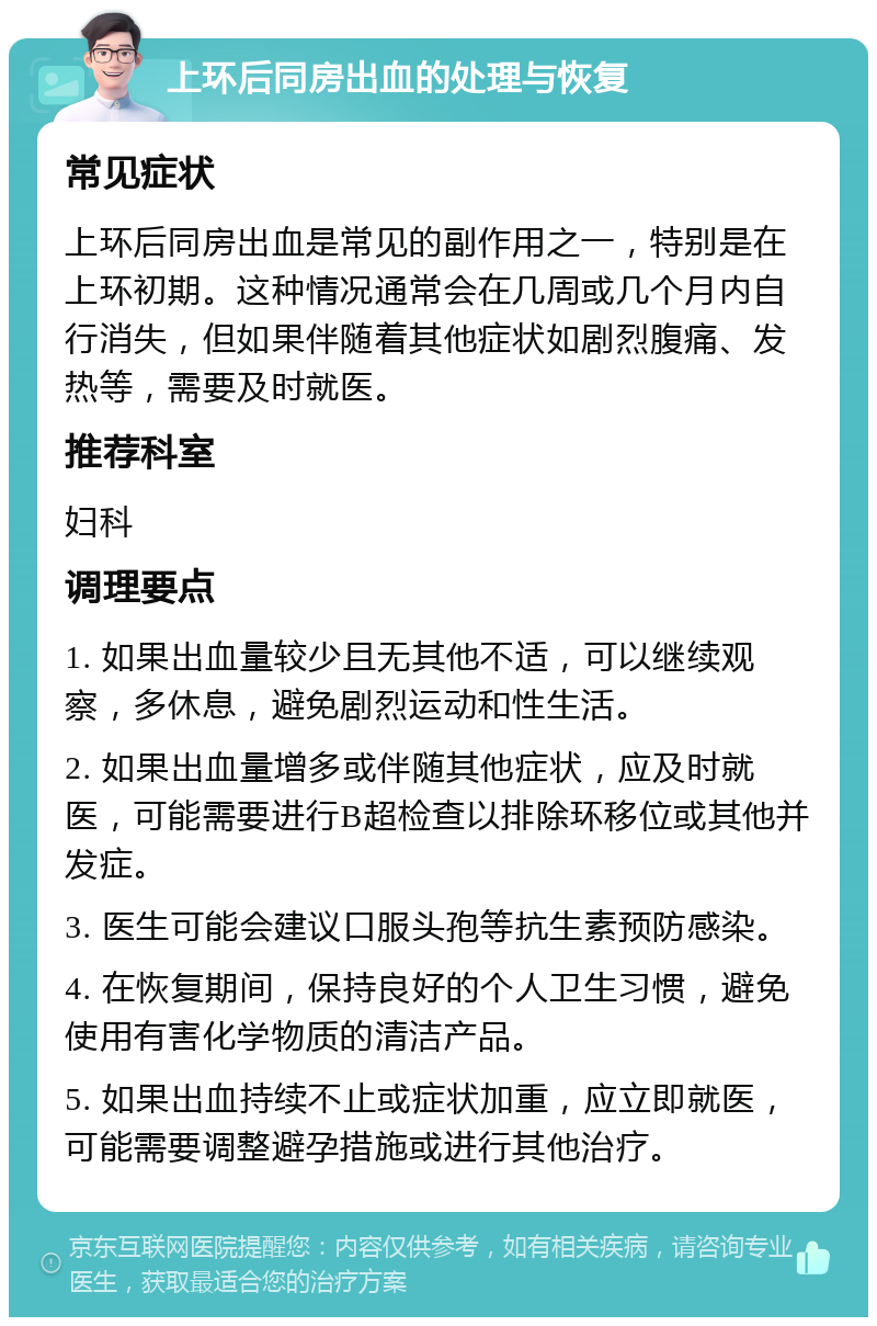 上环后同房出血的处理与恢复 常见症状 上环后同房出血是常见的副作用之一，特别是在上环初期。这种情况通常会在几周或几个月内自行消失，但如果伴随着其他症状如剧烈腹痛、发热等，需要及时就医。 推荐科室 妇科 调理要点 1. 如果出血量较少且无其他不适，可以继续观察，多休息，避免剧烈运动和性生活。 2. 如果出血量增多或伴随其他症状，应及时就医，可能需要进行B超检查以排除环移位或其他并发症。 3. 医生可能会建议口服头孢等抗生素预防感染。 4. 在恢复期间，保持良好的个人卫生习惯，避免使用有害化学物质的清洁产品。 5. 如果出血持续不止或症状加重，应立即就医，可能需要调整避孕措施或进行其他治疗。