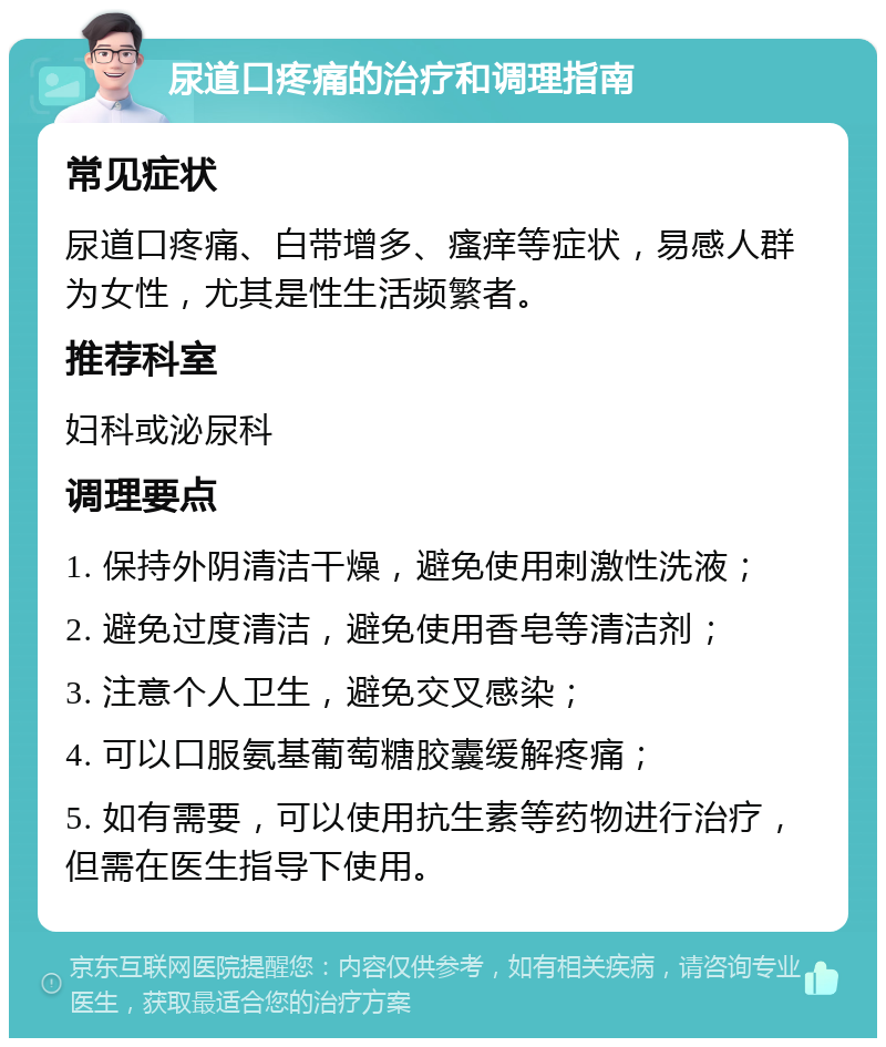 尿道口疼痛的治疗和调理指南 常见症状 尿道口疼痛、白带增多、瘙痒等症状，易感人群为女性，尤其是性生活频繁者。 推荐科室 妇科或泌尿科 调理要点 1. 保持外阴清洁干燥，避免使用刺激性洗液； 2. 避免过度清洁，避免使用香皂等清洁剂； 3. 注意个人卫生，避免交叉感染； 4. 可以口服氨基葡萄糖胶囊缓解疼痛； 5. 如有需要，可以使用抗生素等药物进行治疗，但需在医生指导下使用。