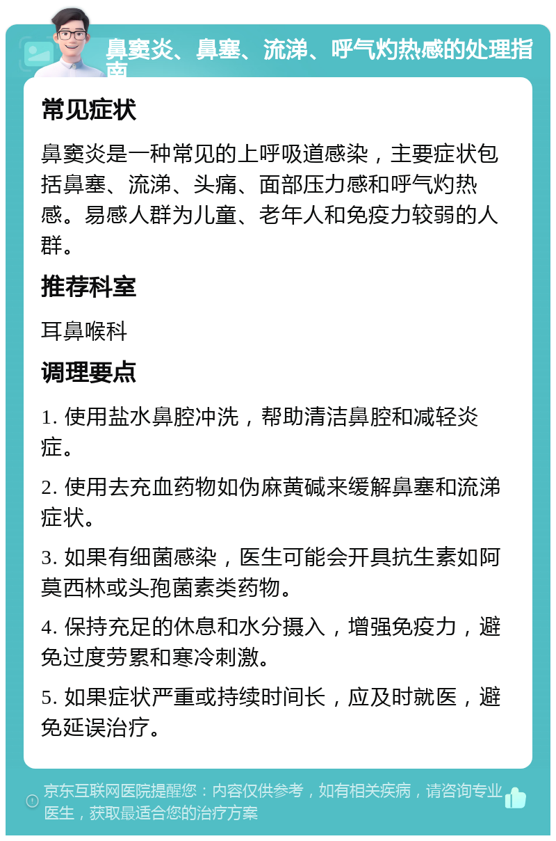 鼻窦炎、鼻塞、流涕、呼气灼热感的处理指南 常见症状 鼻窦炎是一种常见的上呼吸道感染，主要症状包括鼻塞、流涕、头痛、面部压力感和呼气灼热感。易感人群为儿童、老年人和免疫力较弱的人群。 推荐科室 耳鼻喉科 调理要点 1. 使用盐水鼻腔冲洗，帮助清洁鼻腔和减轻炎症。 2. 使用去充血药物如伪麻黄碱来缓解鼻塞和流涕症状。 3. 如果有细菌感染，医生可能会开具抗生素如阿莫西林或头孢菌素类药物。 4. 保持充足的休息和水分摄入，增强免疫力，避免过度劳累和寒冷刺激。 5. 如果症状严重或持续时间长，应及时就医，避免延误治疗。