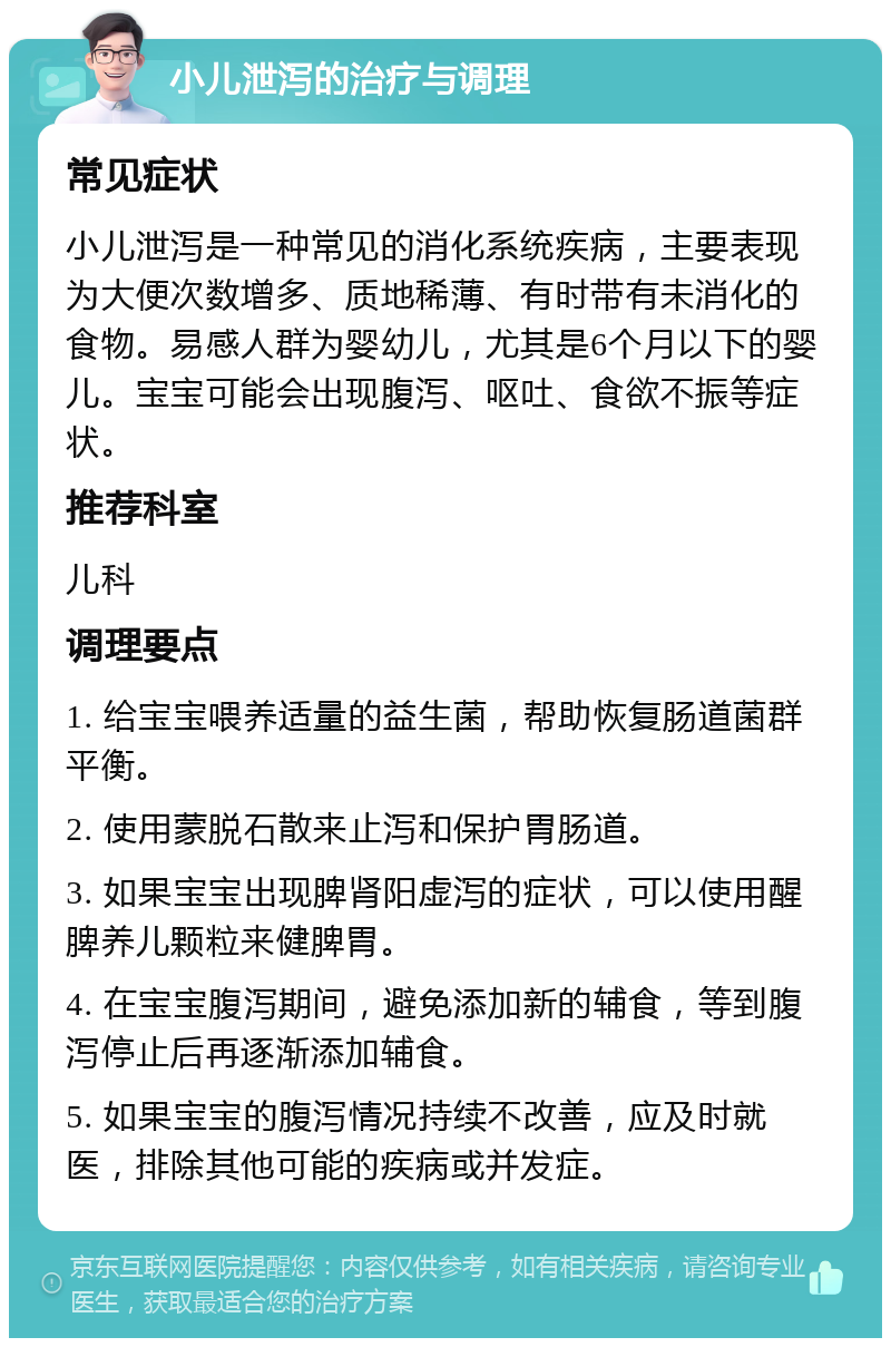 小儿泄泻的治疗与调理 常见症状 小儿泄泻是一种常见的消化系统疾病，主要表现为大便次数增多、质地稀薄、有时带有未消化的食物。易感人群为婴幼儿，尤其是6个月以下的婴儿。宝宝可能会出现腹泻、呕吐、食欲不振等症状。 推荐科室 儿科 调理要点 1. 给宝宝喂养适量的益生菌，帮助恢复肠道菌群平衡。 2. 使用蒙脱石散来止泻和保护胃肠道。 3. 如果宝宝出现脾肾阳虚泻的症状，可以使用醒脾养儿颗粒来健脾胃。 4. 在宝宝腹泻期间，避免添加新的辅食，等到腹泻停止后再逐渐添加辅食。 5. 如果宝宝的腹泻情况持续不改善，应及时就医，排除其他可能的疾病或并发症。