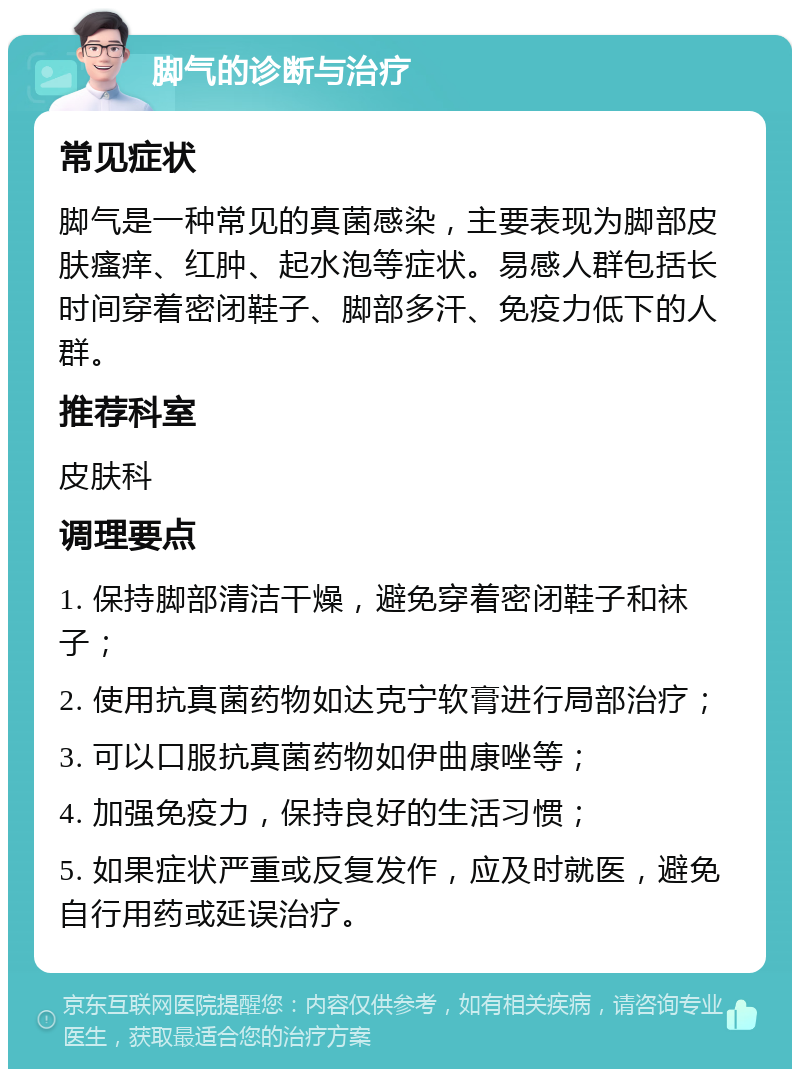 脚气的诊断与治疗 常见症状 脚气是一种常见的真菌感染，主要表现为脚部皮肤瘙痒、红肿、起水泡等症状。易感人群包括长时间穿着密闭鞋子、脚部多汗、免疫力低下的人群。 推荐科室 皮肤科 调理要点 1. 保持脚部清洁干燥，避免穿着密闭鞋子和袜子； 2. 使用抗真菌药物如达克宁软膏进行局部治疗； 3. 可以口服抗真菌药物如伊曲康唑等； 4. 加强免疫力，保持良好的生活习惯； 5. 如果症状严重或反复发作，应及时就医，避免自行用药或延误治疗。