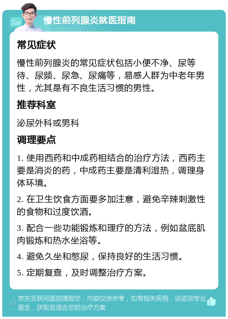 慢性前列腺炎就医指南 常见症状 慢性前列腺炎的常见症状包括小便不净、尿等待、尿频、尿急、尿痛等，易感人群为中老年男性，尤其是有不良生活习惯的男性。 推荐科室 泌尿外科或男科 调理要点 1. 使用西药和中成药相结合的治疗方法，西药主要是消炎的药，中成药主要是清利湿热，调理身体环境。 2. 在卫生饮食方面要多加注意，避免辛辣刺激性的食物和过度饮酒。 3. 配合一些功能锻炼和理疗的方法，例如盆底肌肉锻炼和热水坐浴等。 4. 避免久坐和憋尿，保持良好的生活习惯。 5. 定期复查，及时调整治疗方案。