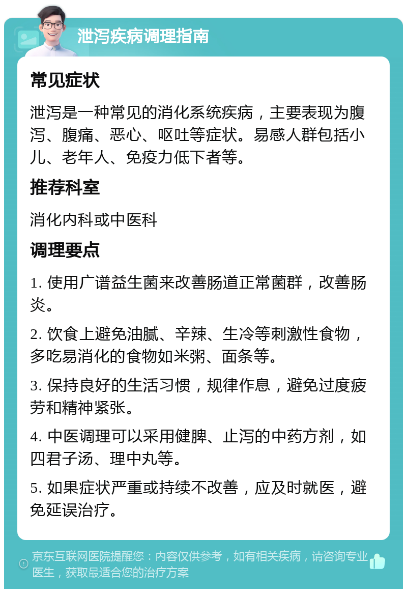 泄泻疾病调理指南 常见症状 泄泻是一种常见的消化系统疾病，主要表现为腹泻、腹痛、恶心、呕吐等症状。易感人群包括小儿、老年人、免疫力低下者等。 推荐科室 消化内科或中医科 调理要点 1. 使用广谱益生菌来改善肠道正常菌群，改善肠炎。 2. 饮食上避免油腻、辛辣、生冷等刺激性食物，多吃易消化的食物如米粥、面条等。 3. 保持良好的生活习惯，规律作息，避免过度疲劳和精神紧张。 4. 中医调理可以采用健脾、止泻的中药方剂，如四君子汤、理中丸等。 5. 如果症状严重或持续不改善，应及时就医，避免延误治疗。