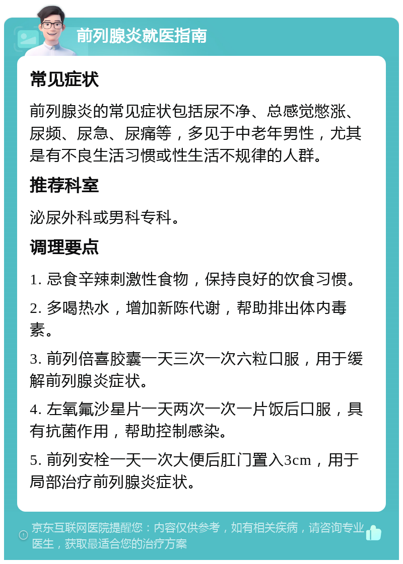 前列腺炎就医指南 常见症状 前列腺炎的常见症状包括尿不净、总感觉憋涨、尿频、尿急、尿痛等，多见于中老年男性，尤其是有不良生活习惯或性生活不规律的人群。 推荐科室 泌尿外科或男科专科。 调理要点 1. 忌食辛辣刺激性食物，保持良好的饮食习惯。 2. 多喝热水，增加新陈代谢，帮助排出体内毒素。 3. 前列倍喜胶囊一天三次一次六粒口服，用于缓解前列腺炎症状。 4. 左氧氟沙星片一天两次一次一片饭后口服，具有抗菌作用，帮助控制感染。 5. 前列安栓一天一次大便后肛门置入3cm，用于局部治疗前列腺炎症状。