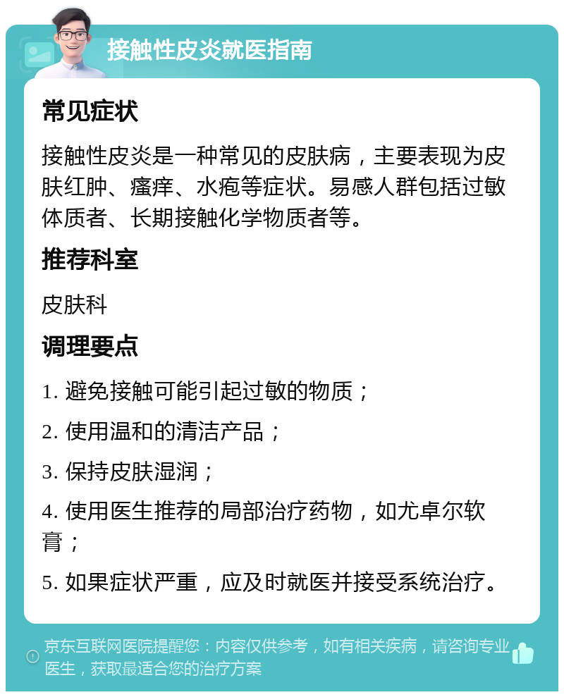 接触性皮炎就医指南 常见症状 接触性皮炎是一种常见的皮肤病，主要表现为皮肤红肿、瘙痒、水疱等症状。易感人群包括过敏体质者、长期接触化学物质者等。 推荐科室 皮肤科 调理要点 1. 避免接触可能引起过敏的物质； 2. 使用温和的清洁产品； 3. 保持皮肤湿润； 4. 使用医生推荐的局部治疗药物，如尤卓尔软膏； 5. 如果症状严重，应及时就医并接受系统治疗。