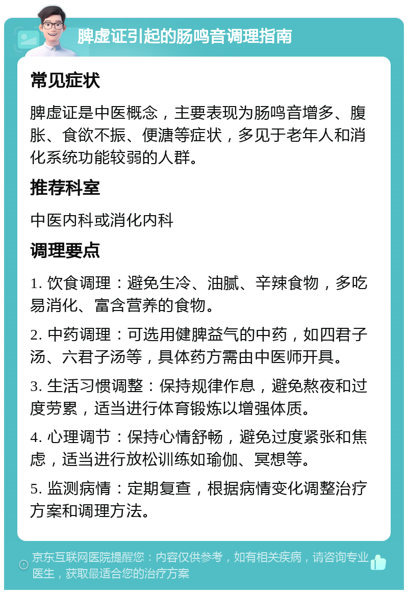 脾虚证引起的肠鸣音调理指南 常见症状 脾虚证是中医概念，主要表现为肠鸣音增多、腹胀、食欲不振、便溏等症状，多见于老年人和消化系统功能较弱的人群。 推荐科室 中医内科或消化内科 调理要点 1. 饮食调理：避免生冷、油腻、辛辣食物，多吃易消化、富含营养的食物。 2. 中药调理：可选用健脾益气的中药，如四君子汤、六君子汤等，具体药方需由中医师开具。 3. 生活习惯调整：保持规律作息，避免熬夜和过度劳累，适当进行体育锻炼以增强体质。 4. 心理调节：保持心情舒畅，避免过度紧张和焦虑，适当进行放松训练如瑜伽、冥想等。 5. 监测病情：定期复查，根据病情变化调整治疗方案和调理方法。