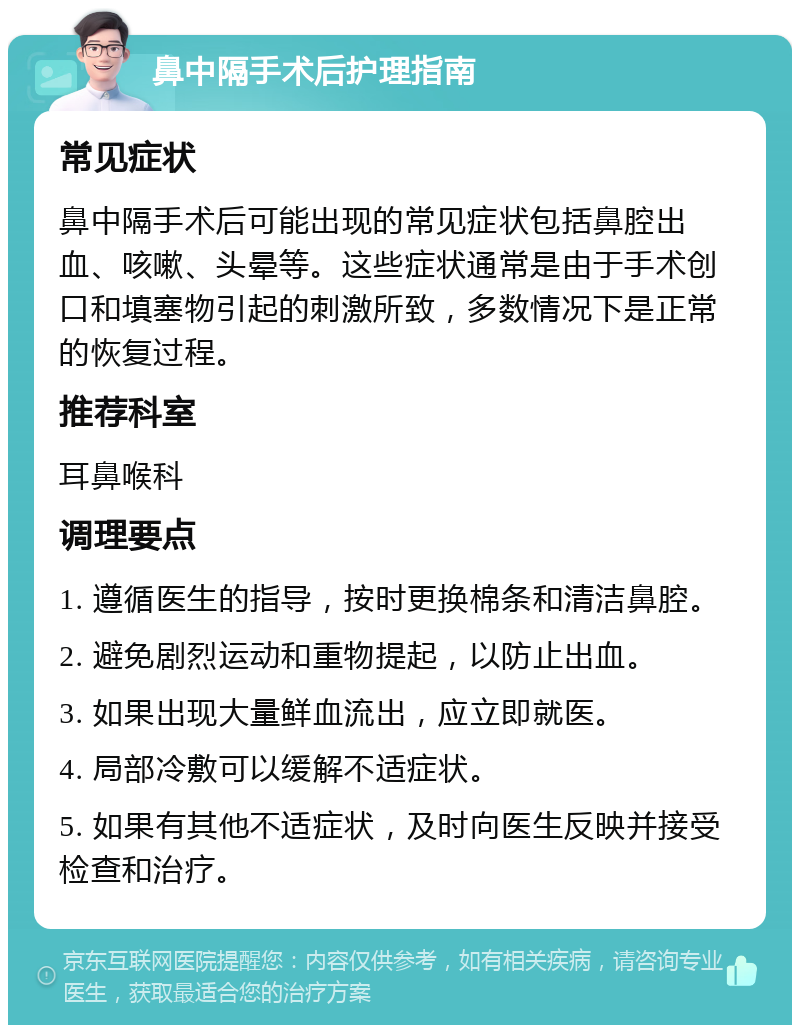 鼻中隔手术后护理指南 常见症状 鼻中隔手术后可能出现的常见症状包括鼻腔出血、咳嗽、头晕等。这些症状通常是由于手术创口和填塞物引起的刺激所致，多数情况下是正常的恢复过程。 推荐科室 耳鼻喉科 调理要点 1. 遵循医生的指导，按时更换棉条和清洁鼻腔。 2. 避免剧烈运动和重物提起，以防止出血。 3. 如果出现大量鲜血流出，应立即就医。 4. 局部冷敷可以缓解不适症状。 5. 如果有其他不适症状，及时向医生反映并接受检查和治疗。