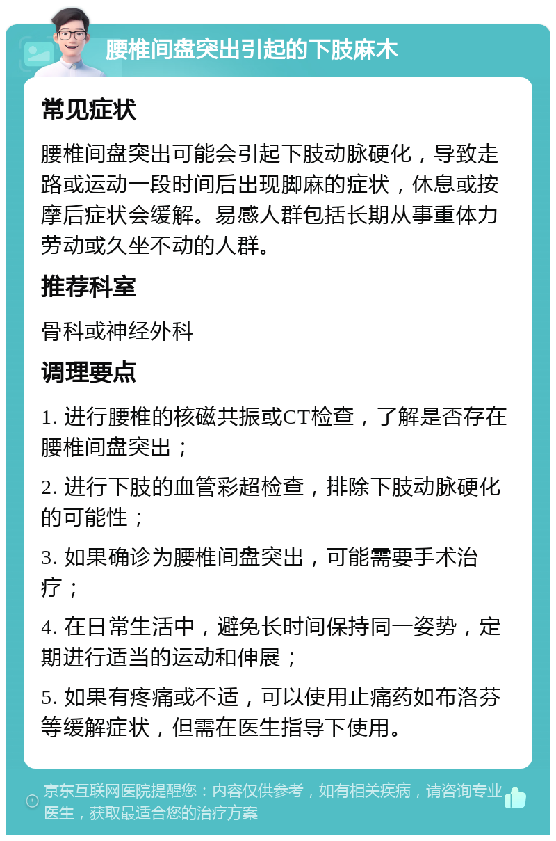 腰椎间盘突出引起的下肢麻木 常见症状 腰椎间盘突出可能会引起下肢动脉硬化，导致走路或运动一段时间后出现脚麻的症状，休息或按摩后症状会缓解。易感人群包括长期从事重体力劳动或久坐不动的人群。 推荐科室 骨科或神经外科 调理要点 1. 进行腰椎的核磁共振或CT检查，了解是否存在腰椎间盘突出； 2. 进行下肢的血管彩超检查，排除下肢动脉硬化的可能性； 3. 如果确诊为腰椎间盘突出，可能需要手术治疗； 4. 在日常生活中，避免长时间保持同一姿势，定期进行适当的运动和伸展； 5. 如果有疼痛或不适，可以使用止痛药如布洛芬等缓解症状，但需在医生指导下使用。