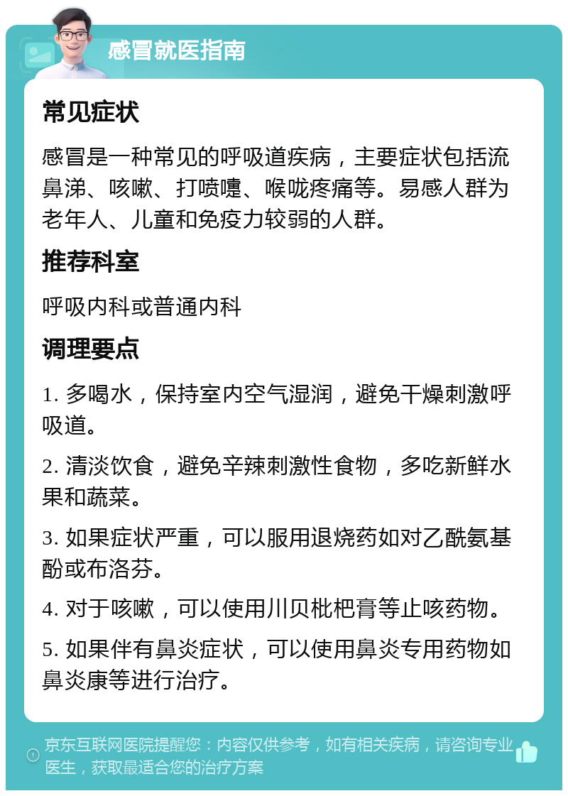 感冒就医指南 常见症状 感冒是一种常见的呼吸道疾病，主要症状包括流鼻涕、咳嗽、打喷嚏、喉咙疼痛等。易感人群为老年人、儿童和免疫力较弱的人群。 推荐科室 呼吸内科或普通内科 调理要点 1. 多喝水，保持室内空气湿润，避免干燥刺激呼吸道。 2. 清淡饮食，避免辛辣刺激性食物，多吃新鲜水果和蔬菜。 3. 如果症状严重，可以服用退烧药如对乙酰氨基酚或布洛芬。 4. 对于咳嗽，可以使用川贝枇杷膏等止咳药物。 5. 如果伴有鼻炎症状，可以使用鼻炎专用药物如鼻炎康等进行治疗。